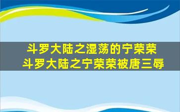 斗罗大陆之湿荡的宁荣荣 斗罗大陆之宁荣荣被唐三辱